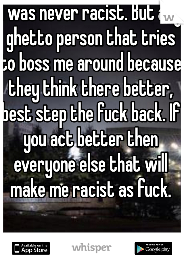 I was never racist. But any ghetto person that tries to boss me around because they think there better, best step the fuck back. If you act better then everyone else that will make me racist as fuck.