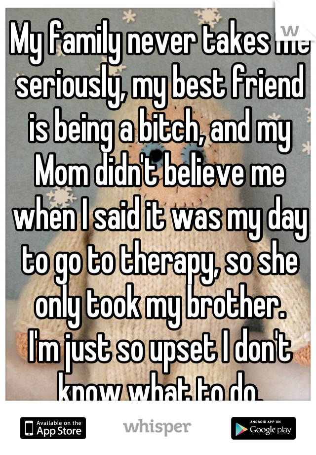 My family never takes me seriously, my best friend is being a bitch, and my Mom didn't believe me when I said it was my day to go to therapy, so she only took my brother. 
I'm just so upset I don't know what to do.