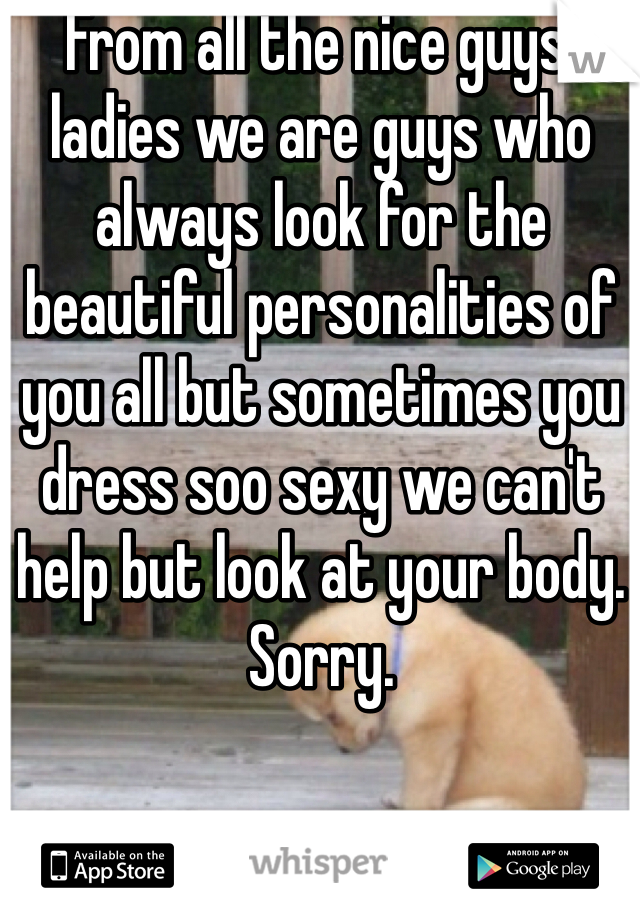 From all the nice guys: ladies we are guys who always look for the beautiful personalities of you all but sometimes you dress soo sexy we can't help but look at your body. Sorry.