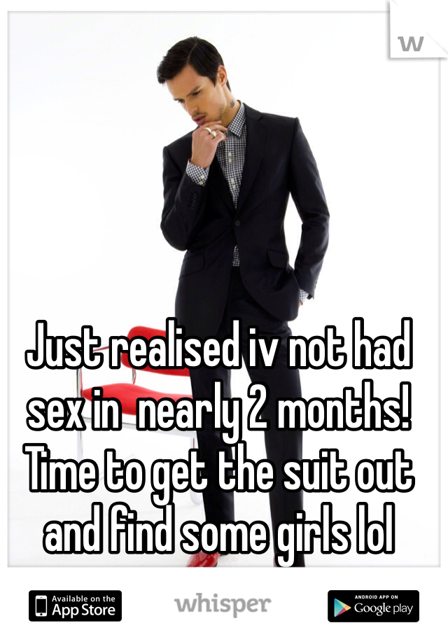 Just realised iv not had sex in  nearly 2 months! Time to get the suit out and find some girls lol 