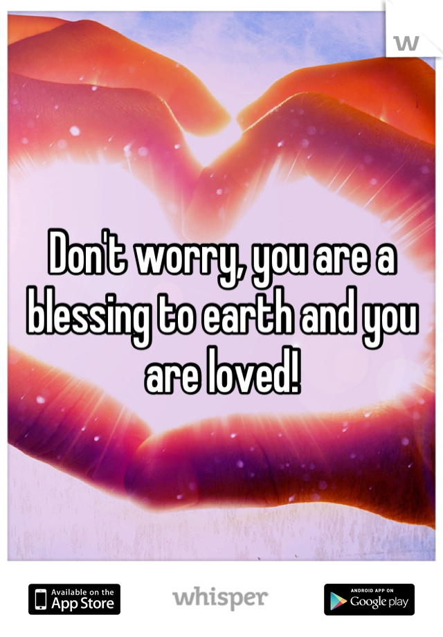 Don't worry, you are a blessing to earth and you are loved!