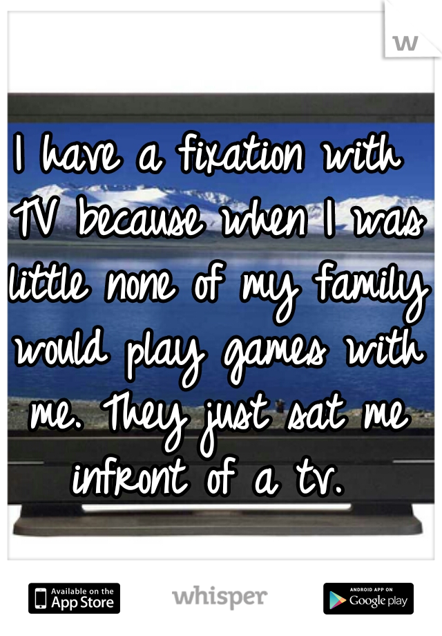 I have a fixation with TV because when I was little none of my family would play games with me. They just sat me infront of a tv. 