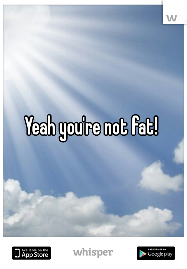 Yeah you're not fat! 