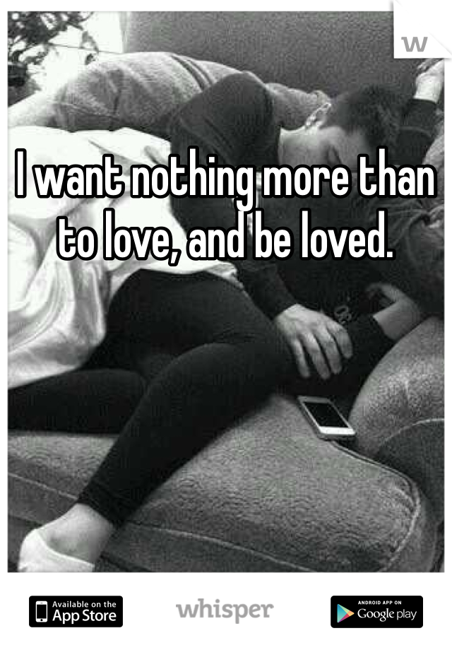I want nothing more than to love, and be loved. 