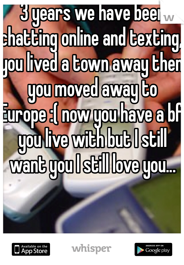 3 years we have been chatting online and texting, you lived a town away then you moved away to Europe :( now you have a bf you live with but I still want you I still love you... 