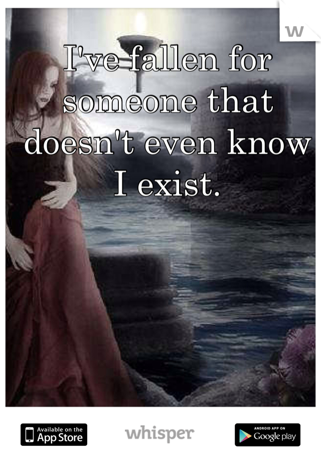I've fallen for someone that doesn't even know I exist. 