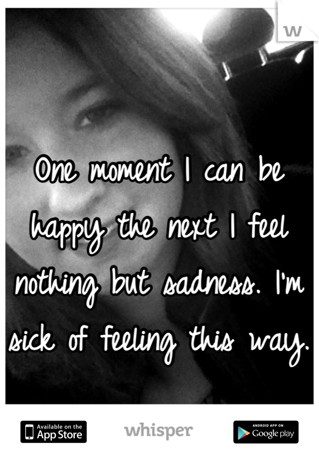 One moment I can be happy the next I feel nothing but sadness. I'm sick of feeling this way. 