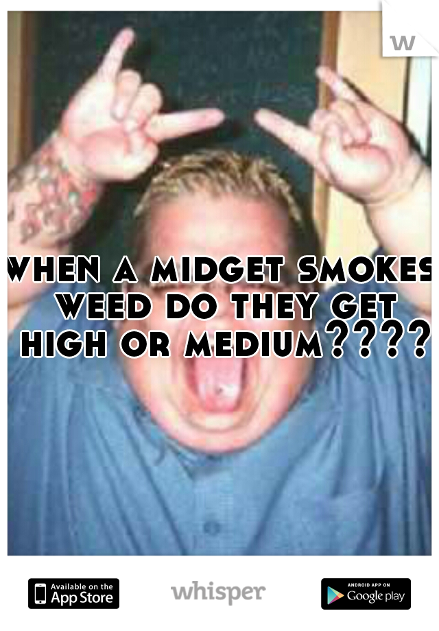 when a midget smokes weed do they get high or medium?????
