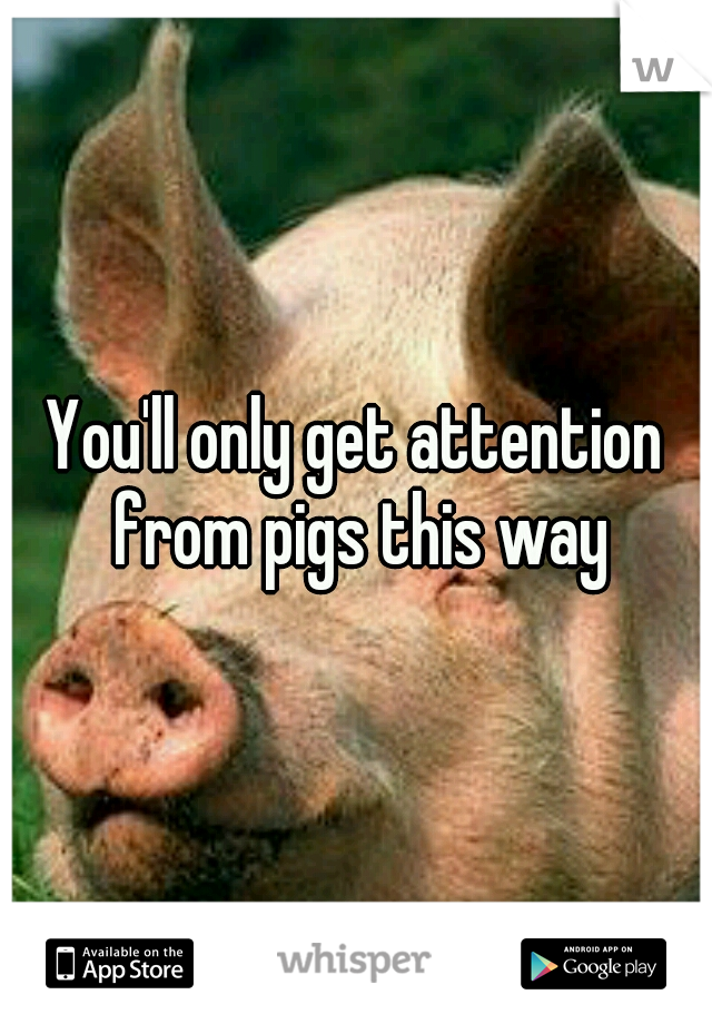 You'll only get attention from pigs this way