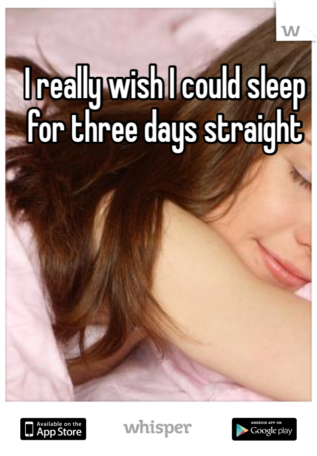 I really wish I could sleep for three days straight