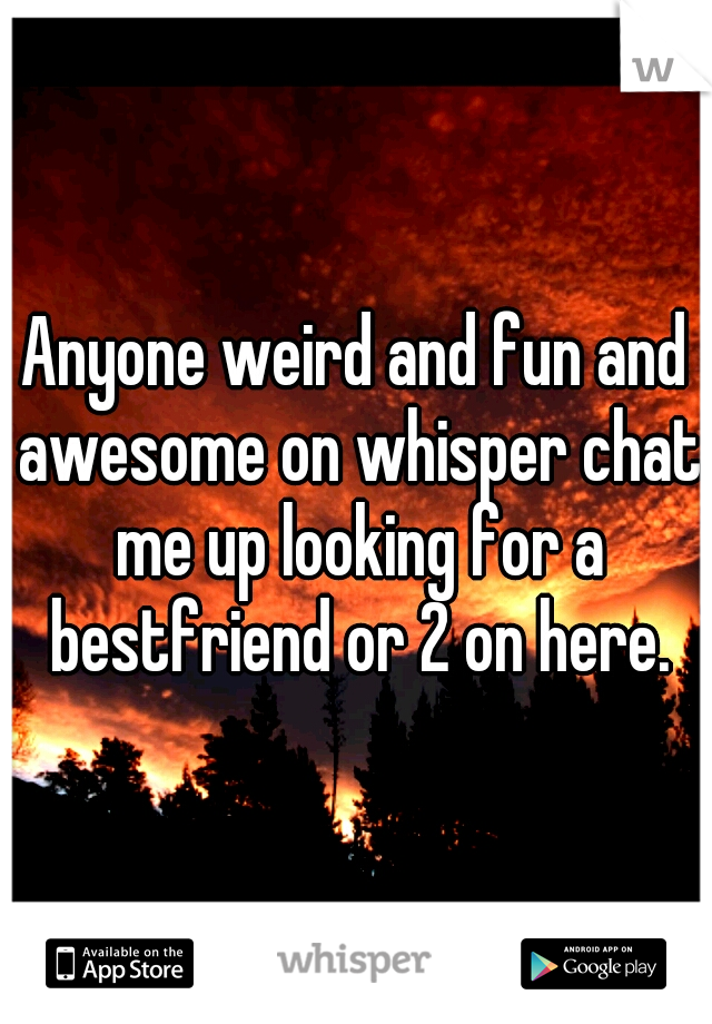 Anyone weird and fun and awesome on whisper chat me up looking for a bestfriend or 2 on here.