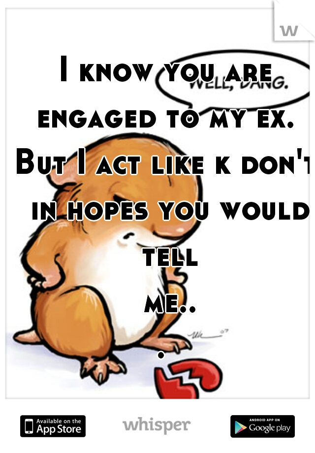 I know you are engaged to my ex. 
But I act like k don't in hopes you would tell me... 