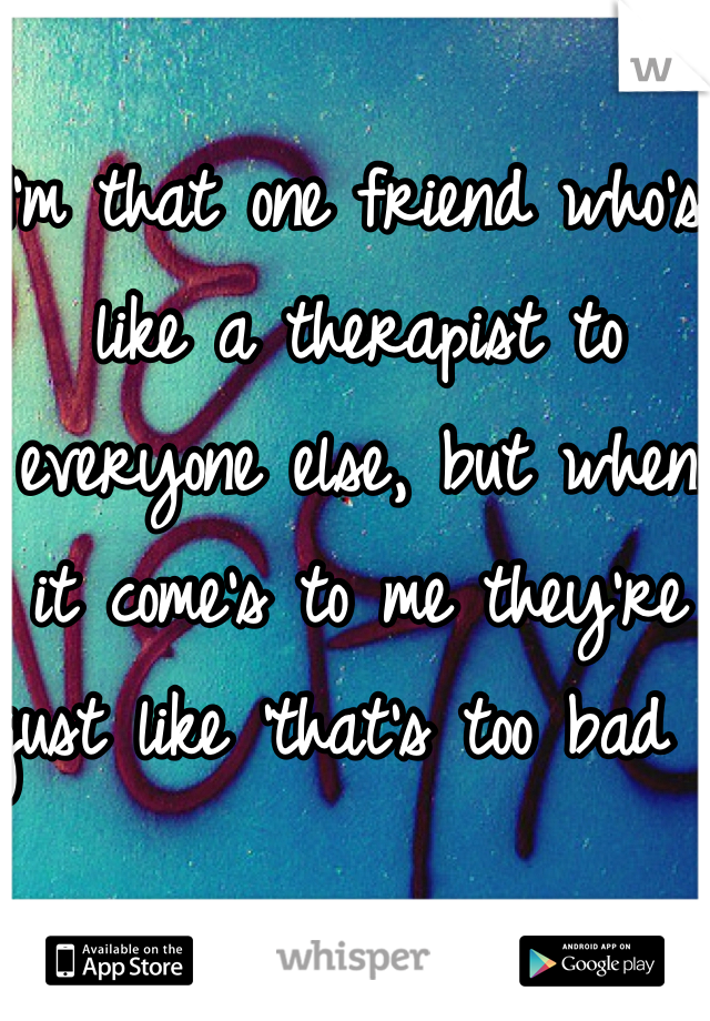 I'm that one friend who's like a therapist to everyone else, but when it come's to me they're just like 'that's too bad '