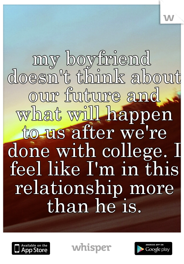 my boyfriend doesn't think about our future and what will happen to us after we're done with college. I feel like I'm in this relationship more than he is.