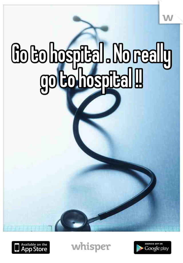 Go to hospital . No really go to hospital !!