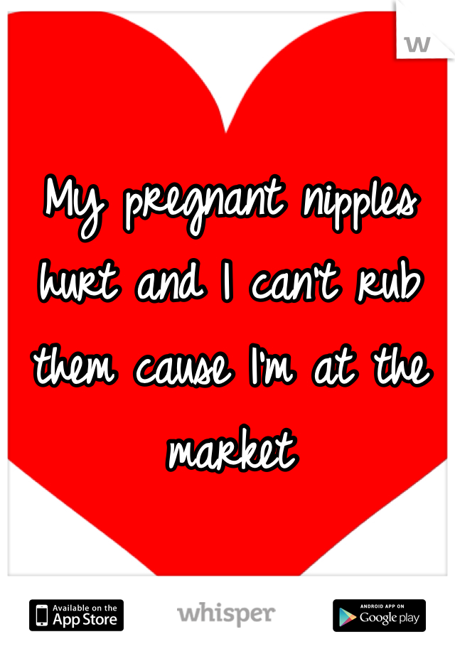 My pregnant nipples hurt and I can't rub them cause I'm at the market