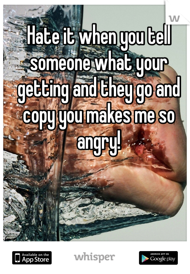 Hate it when you tell someone what your getting and they go and copy you makes me so angry!