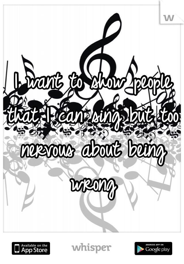 I want to show people that I can sing but too nervous about being wrong