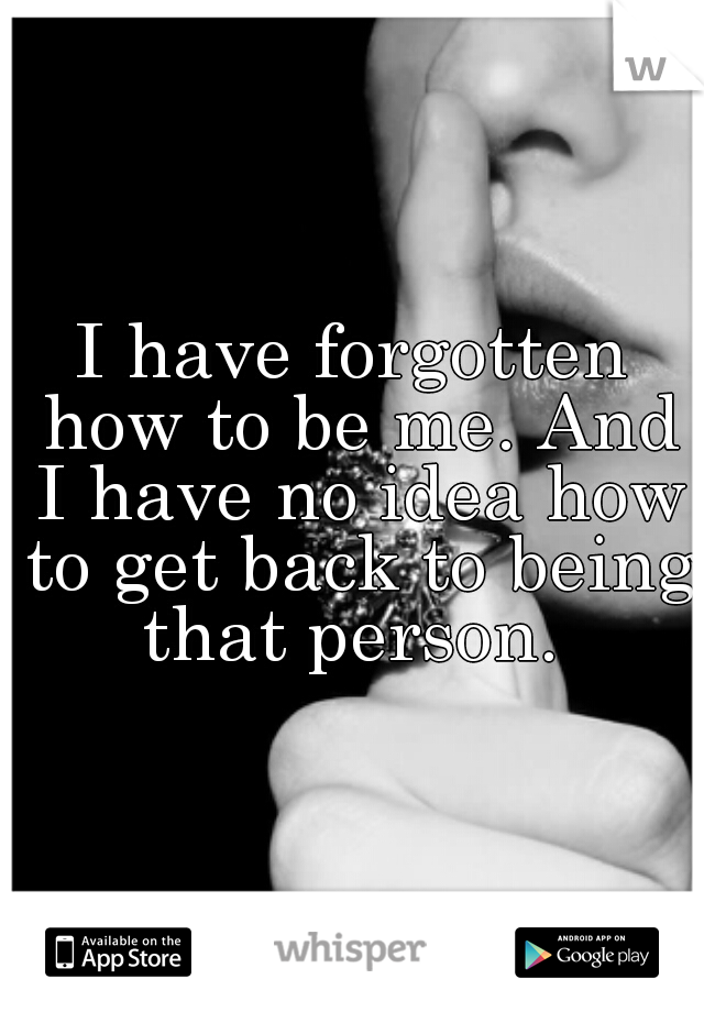 I have forgotten how to be me. And I have no idea how to get back to being that person. 