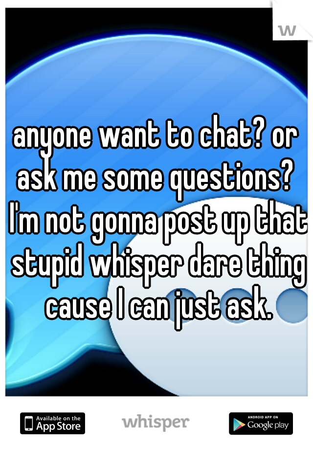 anyone want to chat? or ask me some questions?  I'm not gonna post up that stupid whisper dare thing cause I can just ask.
