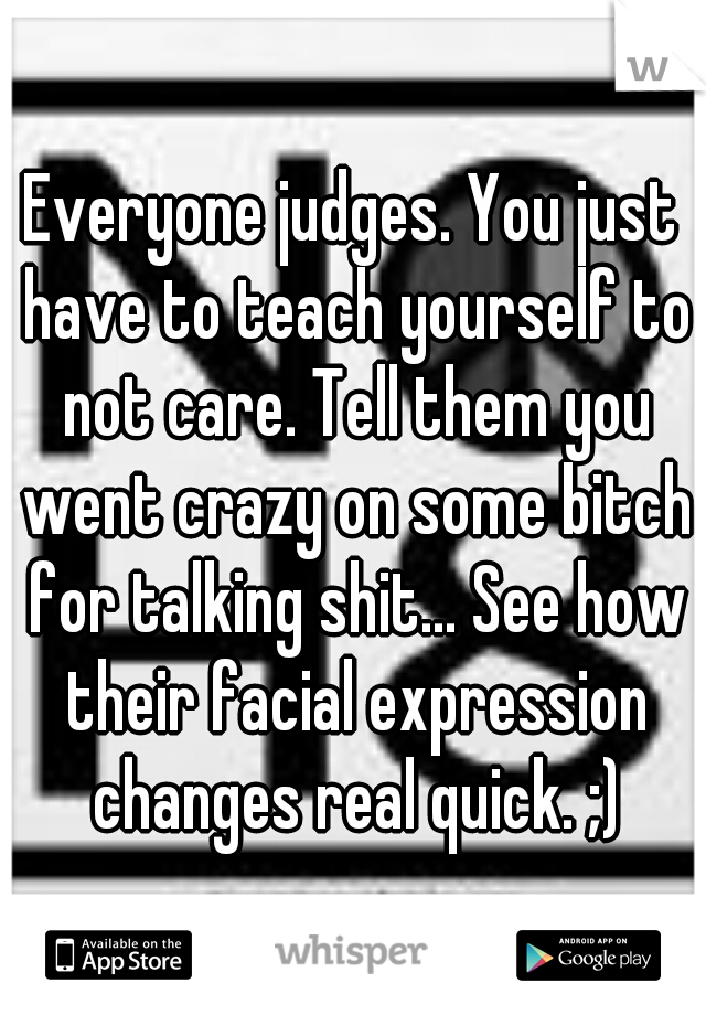 Everyone judges. You just have to teach yourself to not care. Tell them you went crazy on some bitch for talking shit... See how their facial expression changes real quick. ;)