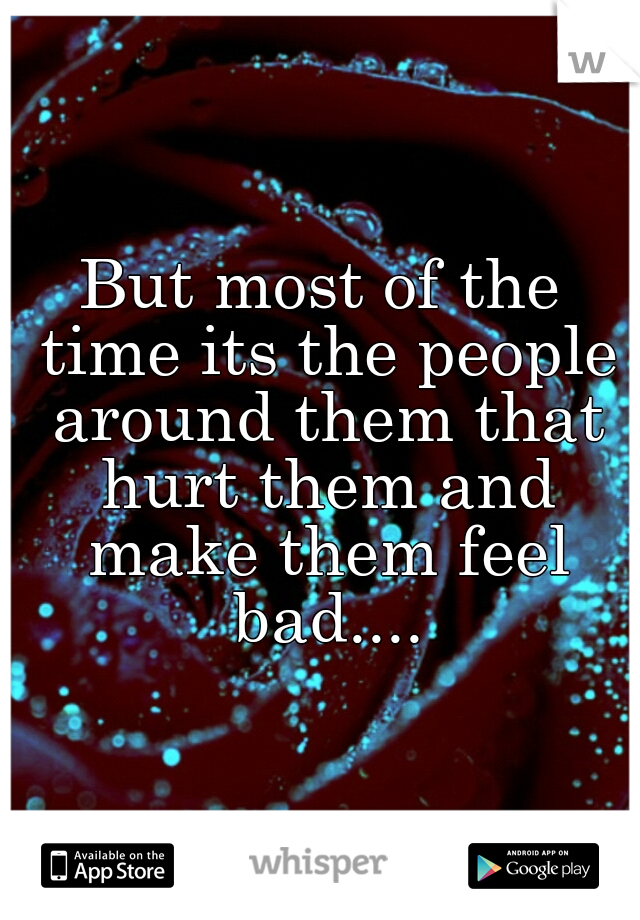 But most of the time its the people around them that hurt them and make them feel bad....