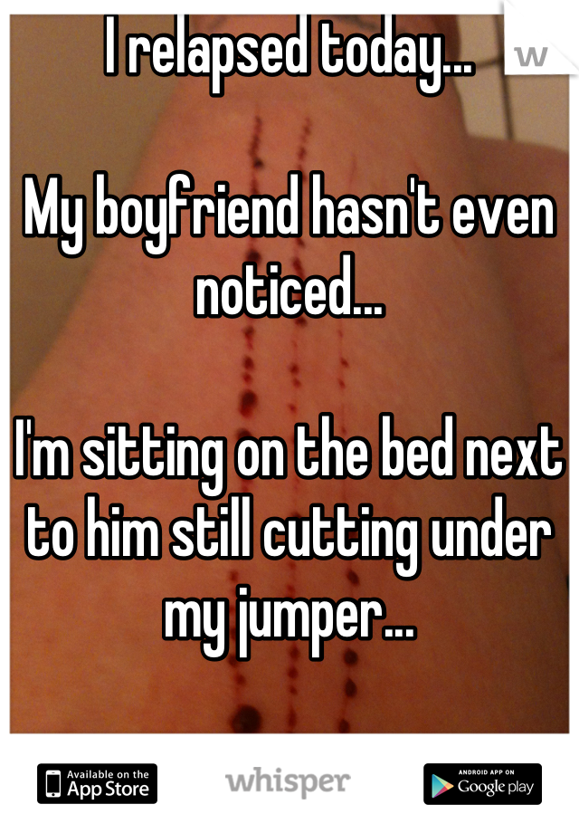 I relapsed today... 

My boyfriend hasn't even noticed...

I'm sitting on the bed next to him still cutting under my jumper...

I may as well be invisible...