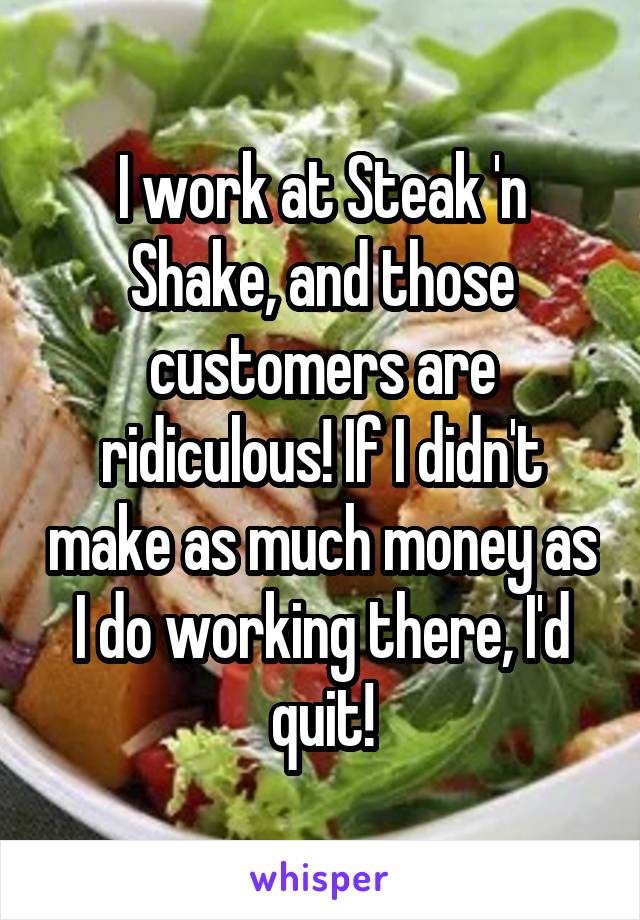 I work at Steak 'n Shake, and those customers are ridiculous! If I didn't make as much money as I do working there, I'd quit!