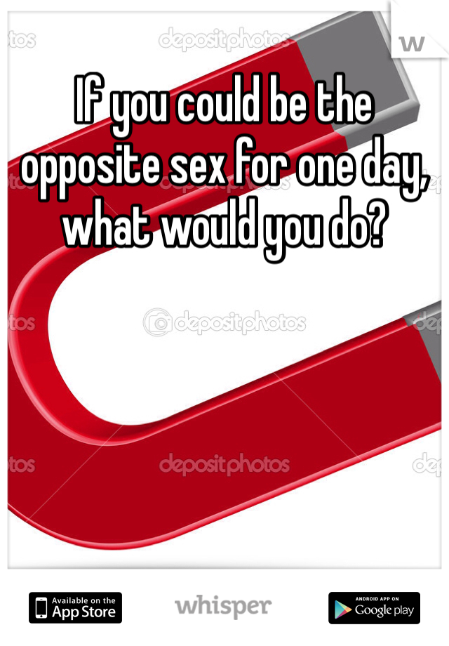 If you could be the opposite sex for one day, what would you do?