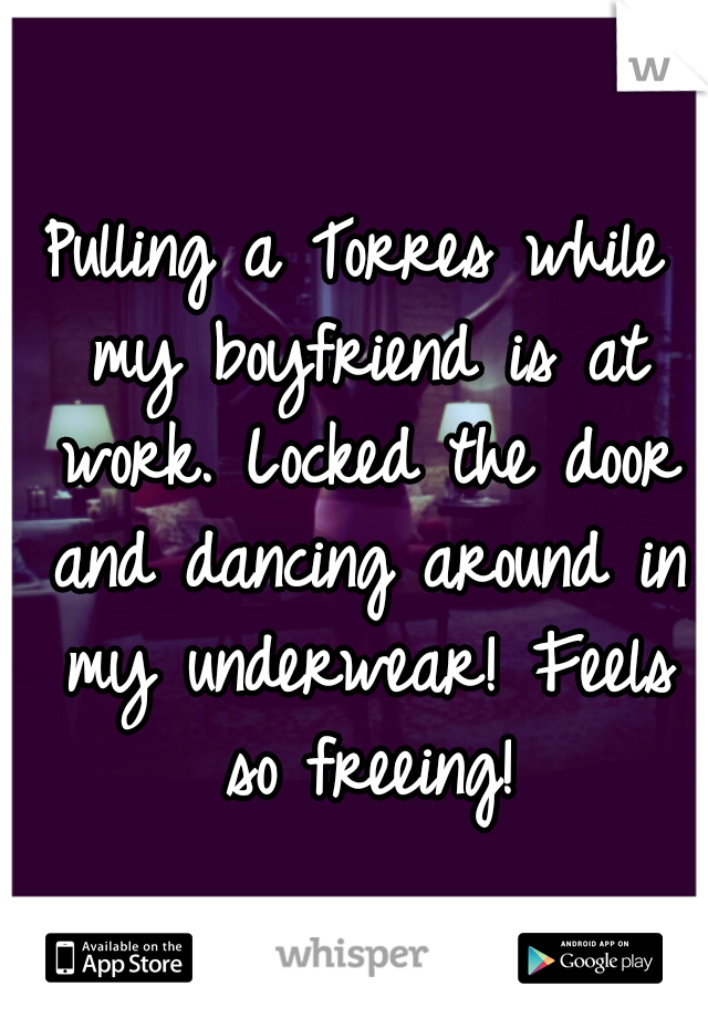 Pulling a Torres while my boyfriend is at work. Locked the door and dancing around in my underwear! Feels so freeing!