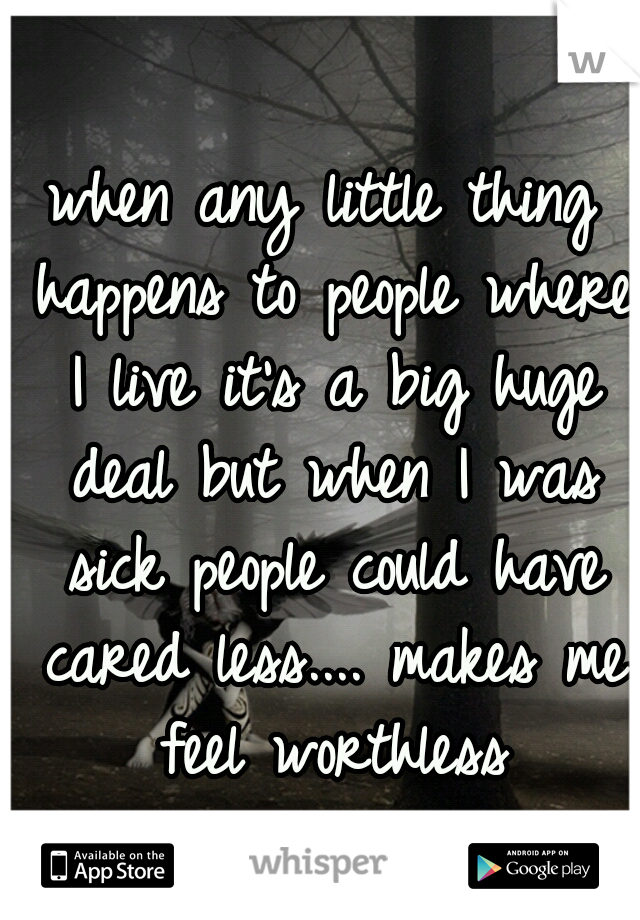 when any little thing happens to people where I live it's a big huge deal but when I was sick people could have cared less.... makes me feel worthless