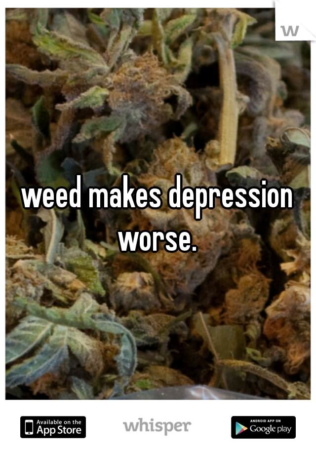 weed makes depression worse. 