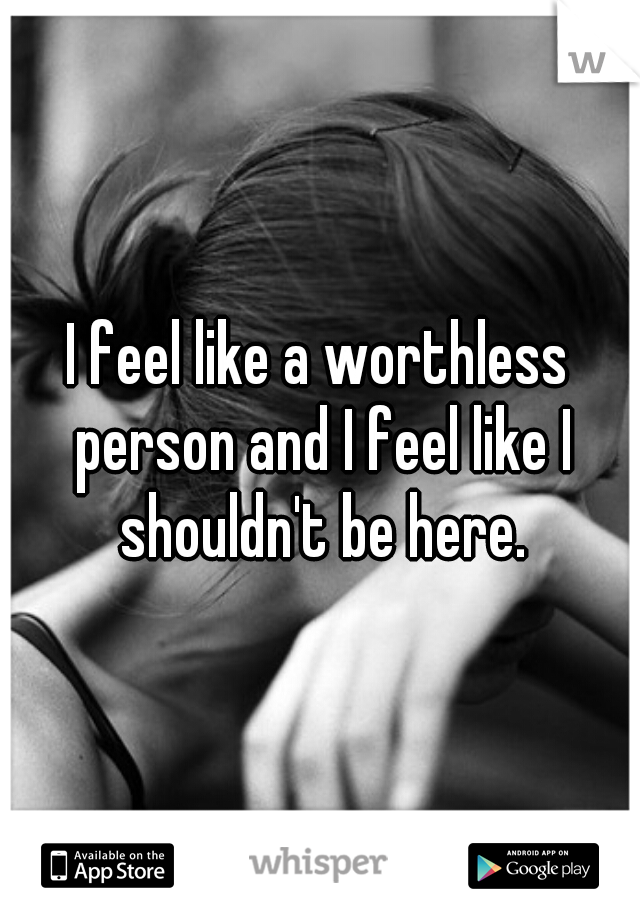 I feel like a worthless person and I feel like I shouldn't be here.