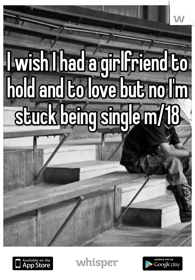 I wish I had a girlfriend to hold and to love but no I'm stuck being single m/18