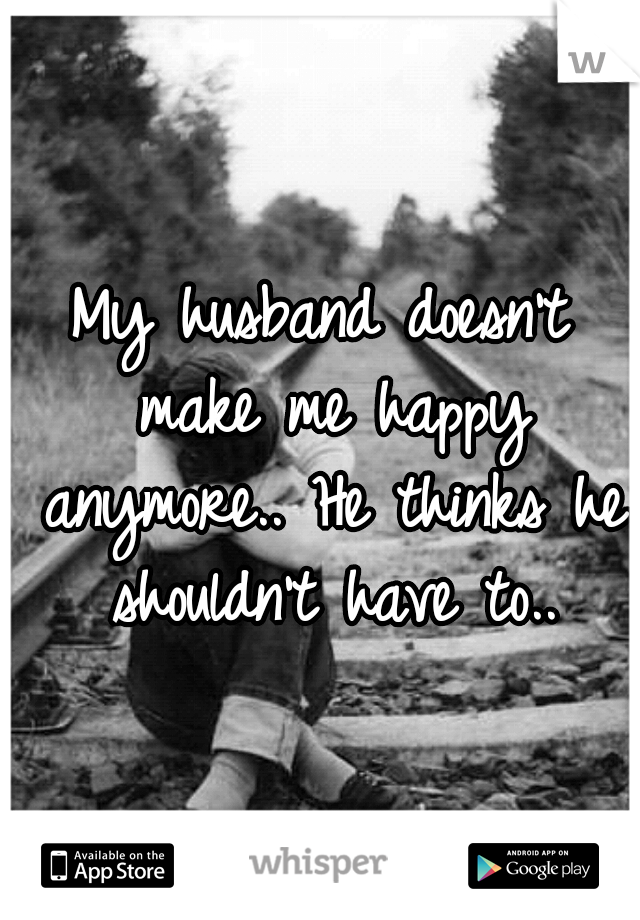 My husband doesn't make me happy anymore.. He thinks he shouldn't have to..