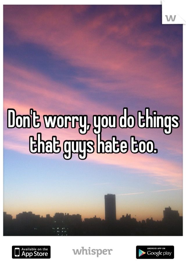 Don't worry, you do things that guys hate too.