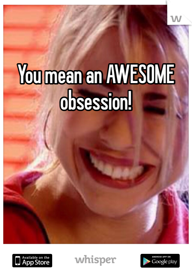 You mean an AWESOME obsession!