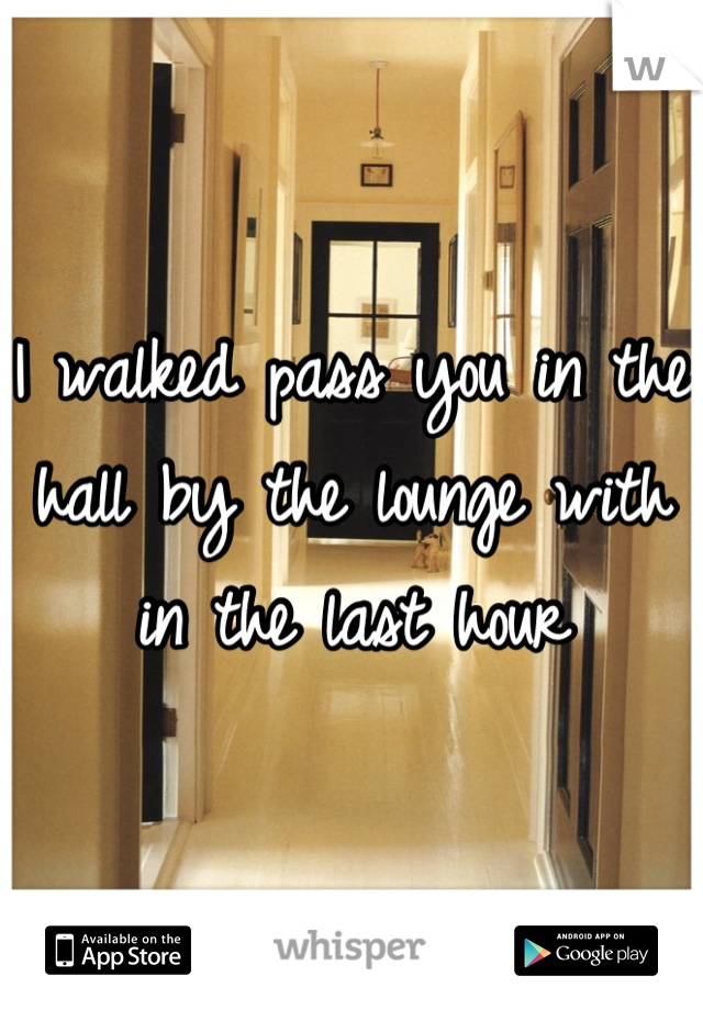 I walked pass you in the hall by the lounge with in the last hour