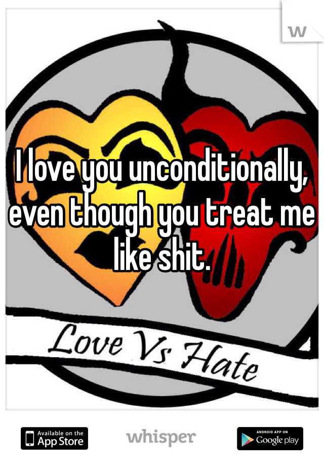 I love you unconditionally, even though you treat me like shit. 