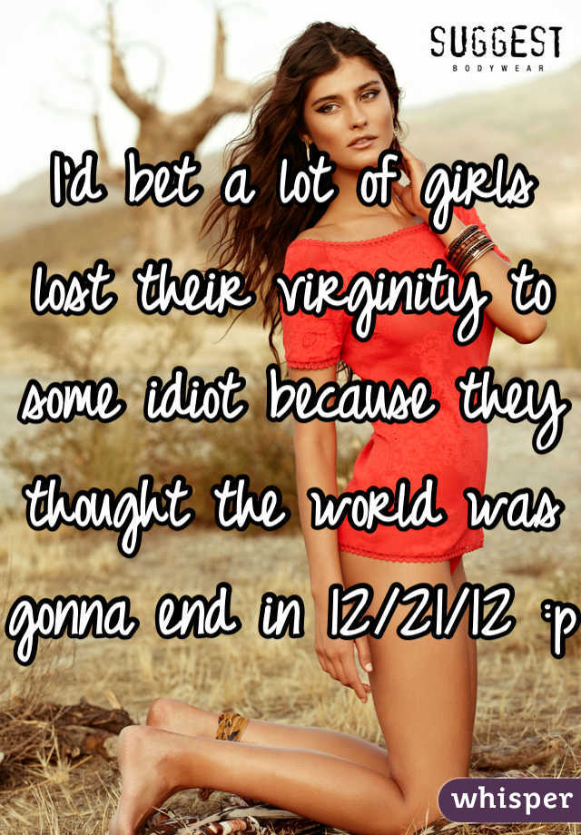 I'd bet a lot of girls lost their virginity to some idiot because they thought the world was gonna end in 12/21/12 :p