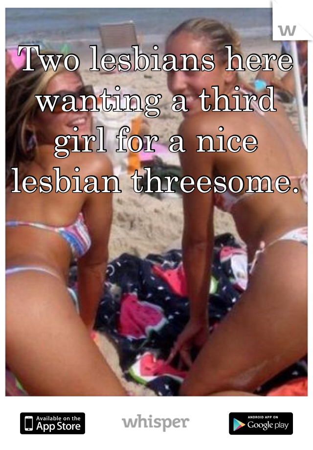 Two lesbians here wanting a third girl for a nice lesbian threesome.