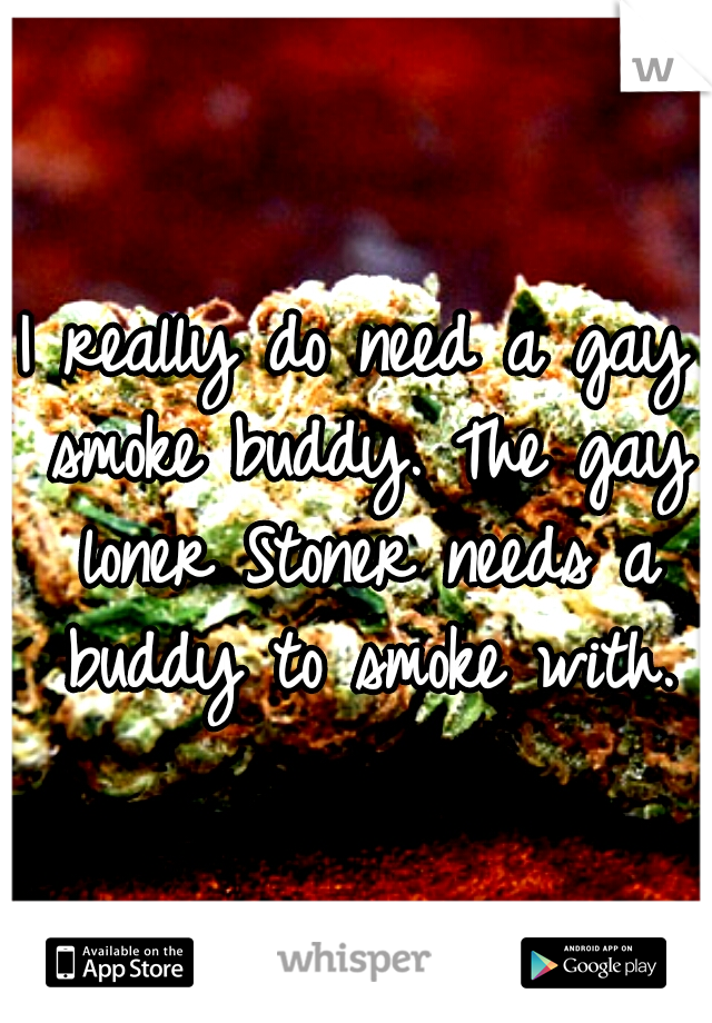 I really do need a gay smoke buddy. The gay loner Stoner needs a buddy to smoke with.