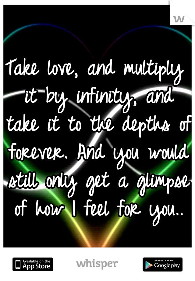 Take love, and multiply it by infinity, and take it to the depths of forever. And you would still only get a glimpse of how I feel for you..