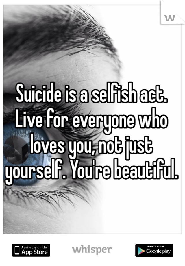 Suicide is a selfish act.  Live for everyone who loves you, not just yourself. You're beautiful.