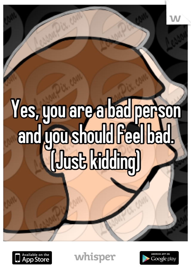 Yes, you are a bad person and you should feel bad. (Just kidding)