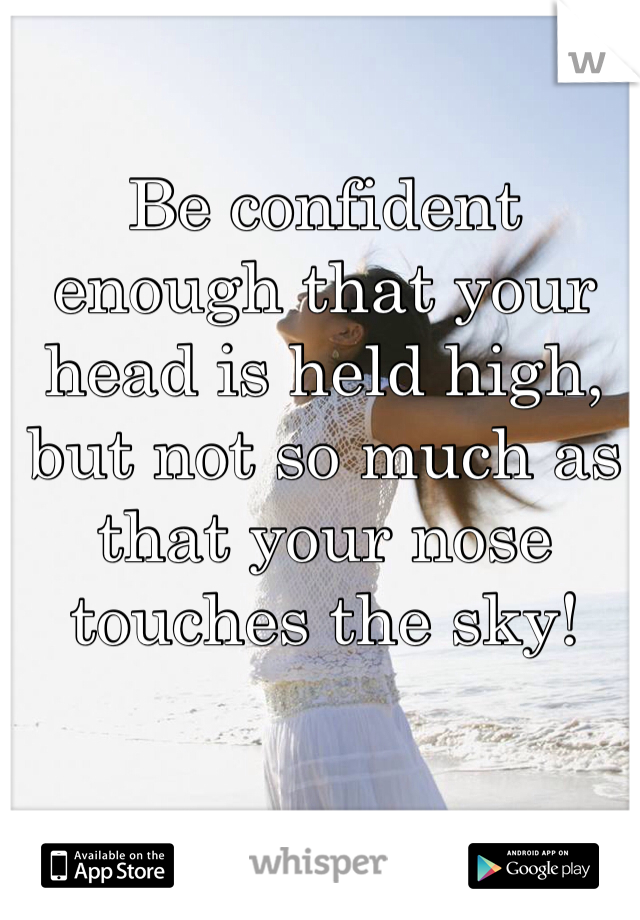 Be confident enough that your head is held high, but not so much as that your nose touches the sky!
