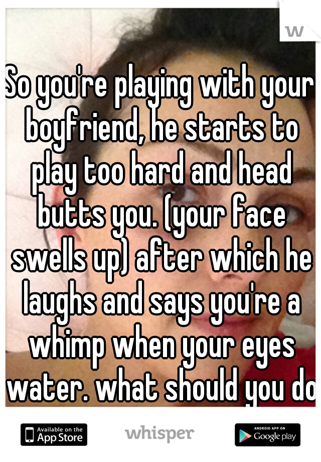 So you're playing with your boyfriend, he starts to play too hard and head butts you. (your face swells up) after which he laughs and says you're a whimp when your eyes water. what should you do?