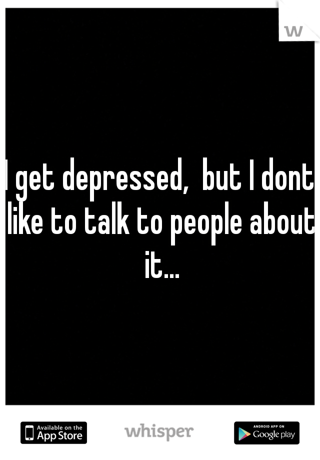 I get depressed,  but I dont like to talk to people about it...