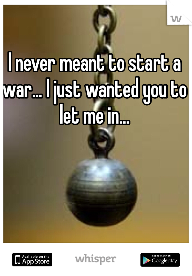 I never meant to start a war... I just wanted you to let me in...
