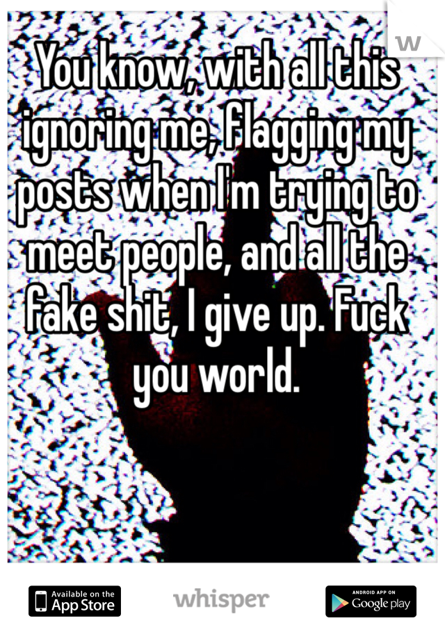 You know, with all this ignoring me, flagging my posts when I'm trying to meet people, and all the fake shit, I give up. Fuck you world. 